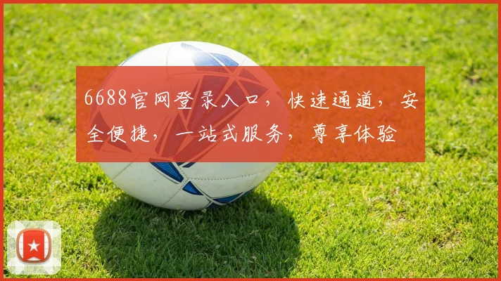 6688官网登录入口，快速通道，安全便捷，一站式服务，尊享体验