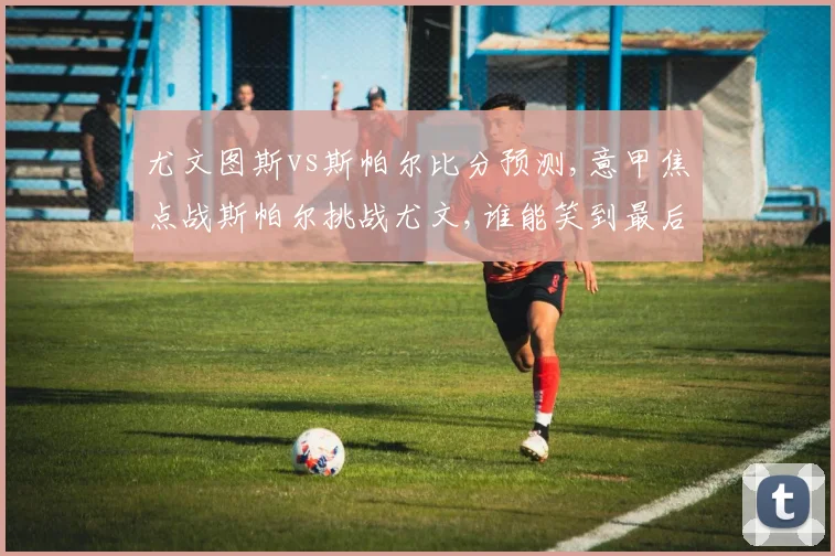 尤文图斯vs斯帕尔比分预测,意甲焦点战斯帕尔挑战尤文,谁能笑到最后