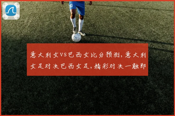 意大利女vs巴西女比分预测,意大利女足对决巴西女足,精彩对决一触即发,悬念重重