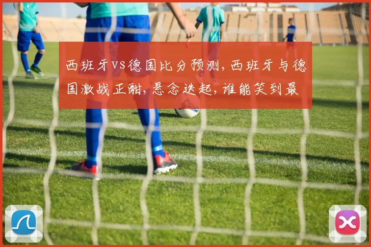 西班牙vs德国比分预测,西班牙与德国激战正酣,悬念迭起,谁能笑到最后
