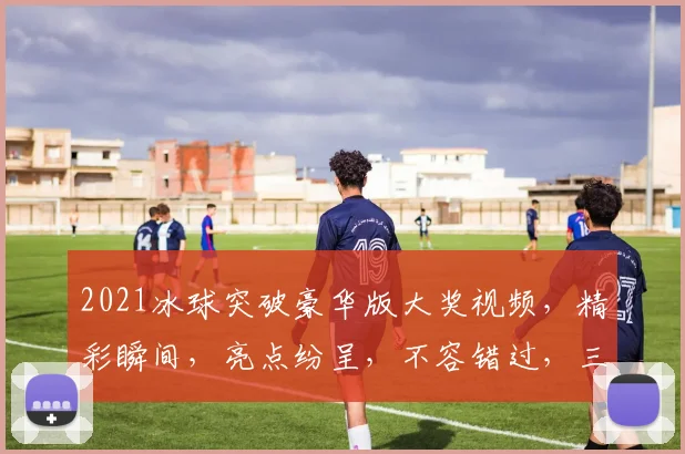 2021冰球突破豪华版大奖视频，精彩瞬间，亮点纷呈，不容错过，三重惊喜，等你来发现