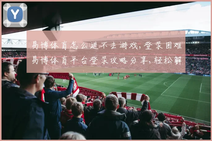 易博体育怎么进不去游戏,登录困难易博体育平台登录攻略分享,轻松解决问题,顺利进入游戏。