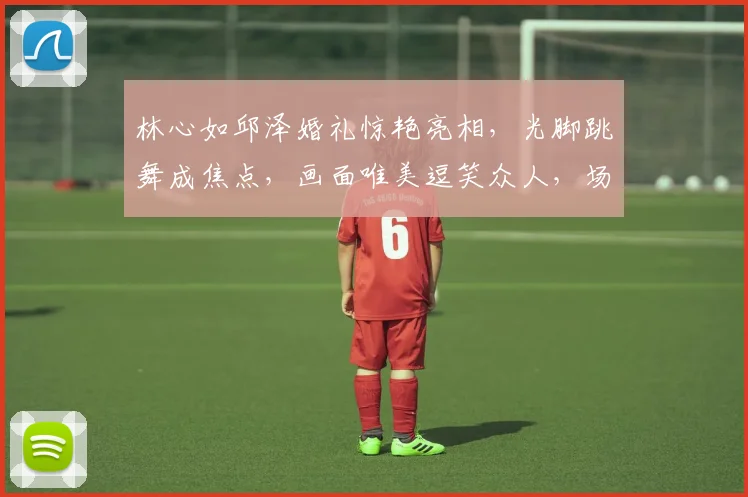 林心如邱泽婚礼惊艳亮相，光脚跳舞成焦点，画面唯美逗笑众人，场面温馨逗逗逗